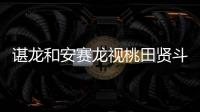 谌龙和安赛龙视桃田贤斗为世锦赛“夺冠劲敌”