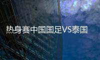 热身赛中国国足VS泰国首发阵容名单公布