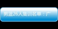 男篮26人集训名单：广东4人 张镇麟曾凡博入选