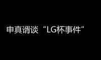 申真谞谈“LG杯事件”：第三局柯洁责任更大一些