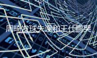 周琦发球失误和王仕鹏哭了同时登上热搜(图)