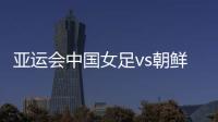 亚运会中国女足vs朝鲜比赛看点分析 能否报一箭之仇？