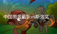 中国男篮蓝队vs斯洛文尼亚对抗赛集训名单 赛程时间安排表