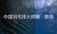 中国羽毛球大师赛：陈雨菲、石宇奇首轮过关 李诗沣“一轮游”