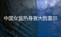 中国女篮热身赛大胜塞尔维亚 杨衡瑜17分李梦11+6