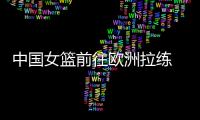 中国女篮前往欧洲拉练 将对阵西班牙和土耳其