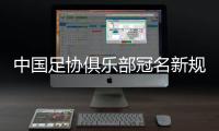中国足协俱乐部冠名新规定出炉：只能有1个冠名