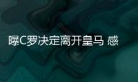 曝C罗决定离开皇马 感到欺骗去大巴黎or情归曼联