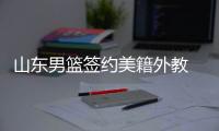 山东男篮签约美籍外教 孙桐林郭凯等4人加盟