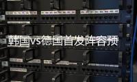 韩国vs德国首发阵容预测 先发球员名单及比赛看点前瞻
