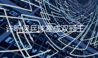 许昕保乒球赛成双冠王 丁宁14月后再夺女单冠军
