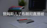詹姆斯儿子布朗尼直播被网友羞辱：想约会韦德变性儿子吗