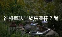 谁将率队出战东亚杯?尚在流程之中 未有定论!