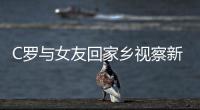 C罗与女友回家乡视察新豪宅施工 为养老斥资千万盖房