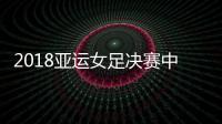 2018亚运女足决赛中国vs日本历史战绩交战记录 首发阵容预测